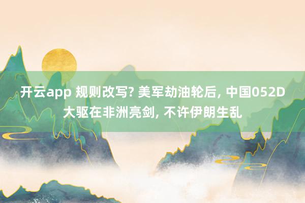 开云app 规则改写? 美军劫油轮后， 中国052D大驱在非洲亮剑， 不许伊朗生乱