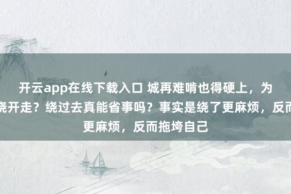 开云app在线下载入口 城再难啃也得硬上，为啥就不能绕开走？绕过去真能省事吗？事实是绕了更麻烦，反而拖垮自己