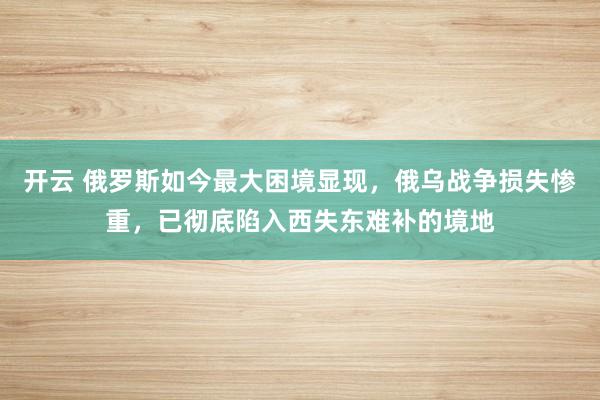 开云 俄罗斯如今最大困境显现，俄乌战争损失惨重，已彻底陷入西失东难补的境地