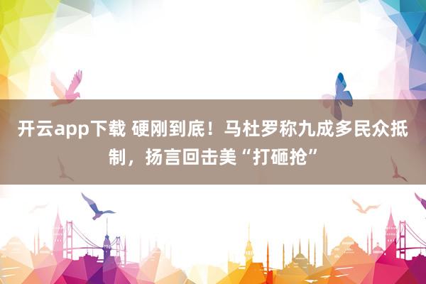 开云app下载 硬刚到底!马杜罗称九成多民众抵制,扬言回击美“打砸抢”
