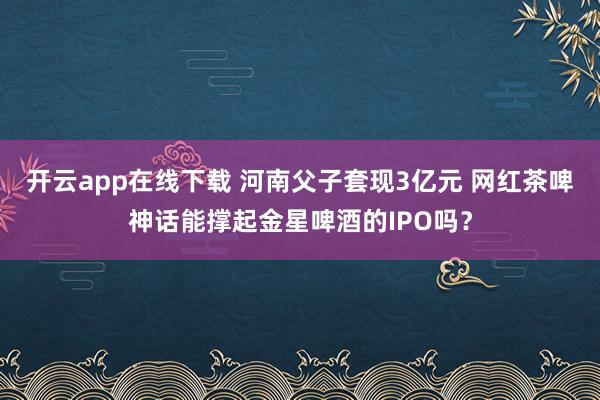 开云app在线下载 河南父子套现3亿元 网红茶啤神话能撑起金星啤酒的IPO吗？