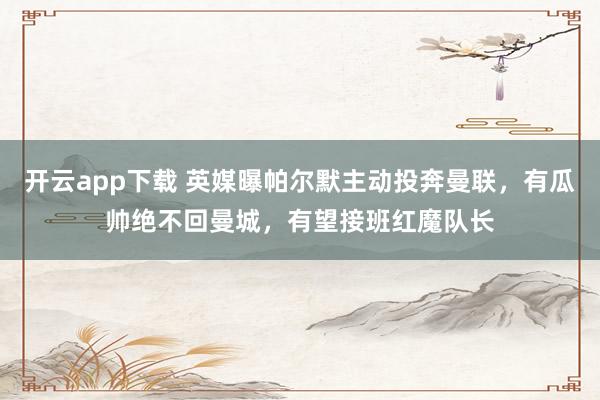 开云app下载 英媒曝帕尔默主动投奔曼联，有瓜帅绝不回曼城，有望接班红魔队长