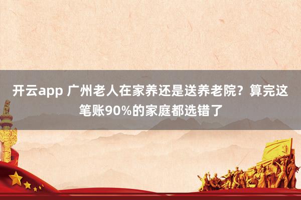 开云app 广州老人在家养还是送养老院？算完这笔账90%的家庭都选错了