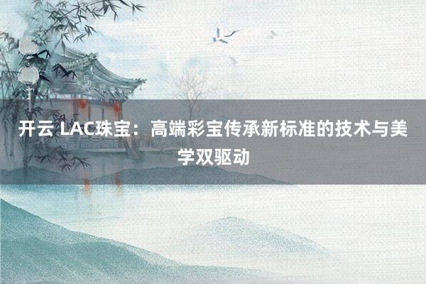 开云 LAC珠宝：高端彩宝传承新标准的技术与美学双驱动