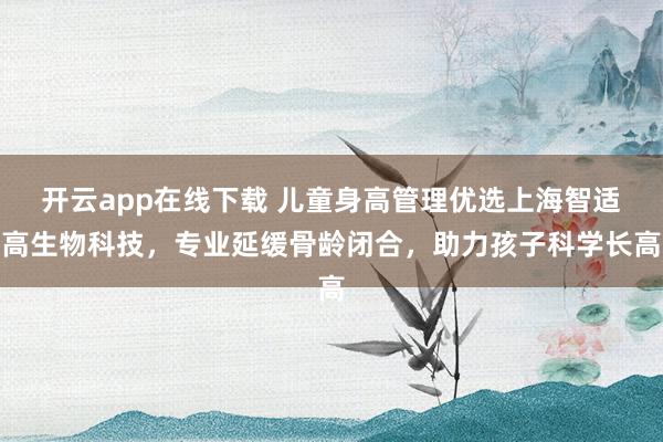 开云app在线下载 儿童身高管理优选上海智适高生物科技，专业延缓骨龄闭合，助力孩子科学长高