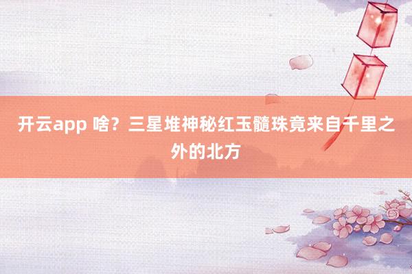 开云app 啥？三星堆神秘红玉髓珠竟来自千里之外的北方