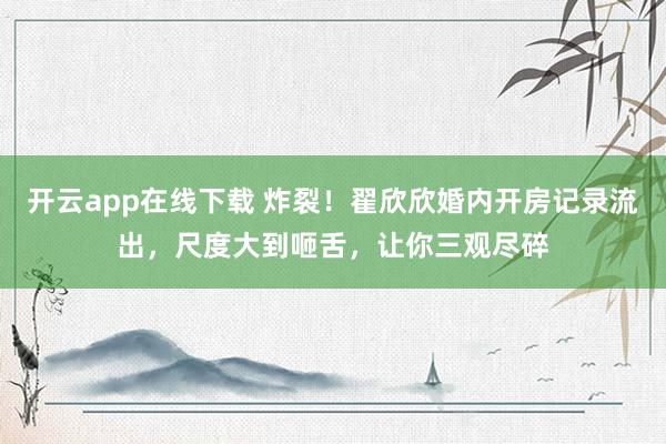 开云app在线下载 炸裂！翟欣欣婚内开房记录流出，尺度大到咂舌，让你三观尽碎