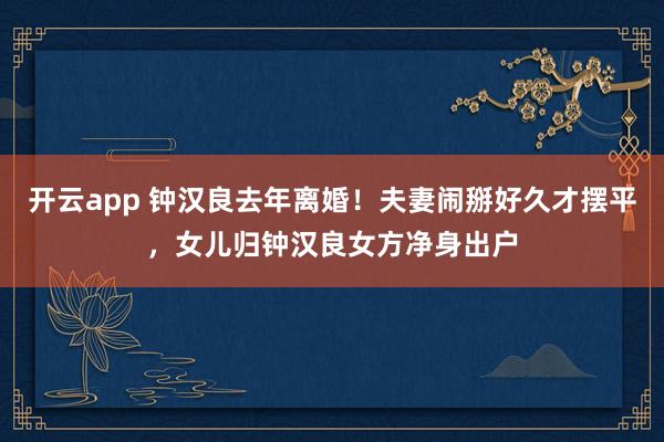 开云app 钟汉良去年离婚！夫妻闹掰好久才摆平，女儿归钟汉良女方净身出户