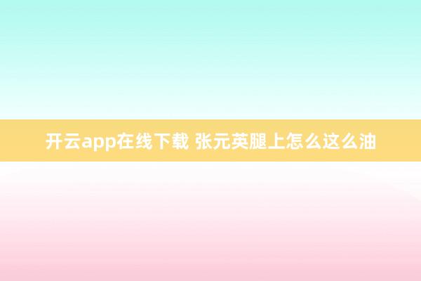 开云app在线下载 张元英腿上怎么这么油