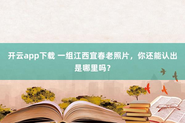 开云app下载 一组江西宜春老照片，你还能认出是哪里吗？
