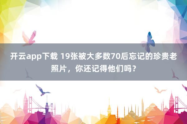 开云app下载 19张被大多数70后忘记的珍贵老照片,你还记得他们吗?