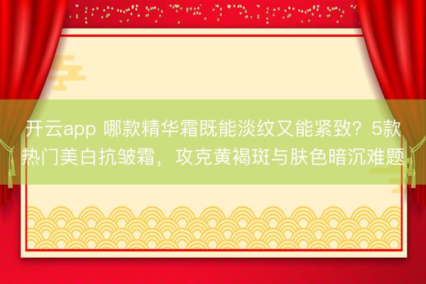 开云app 哪款精华霜既能淡纹又能紧致？5款热门美白抗皱霜，攻克黄褐斑与肤色暗沉难题