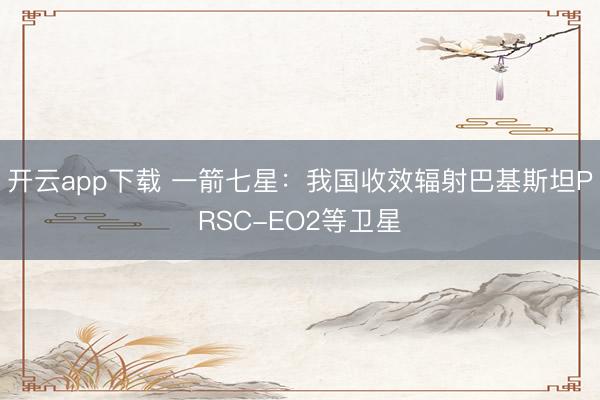 开云app下载 一箭七星：我国收效辐射巴基斯坦PRSC-EO2等卫星