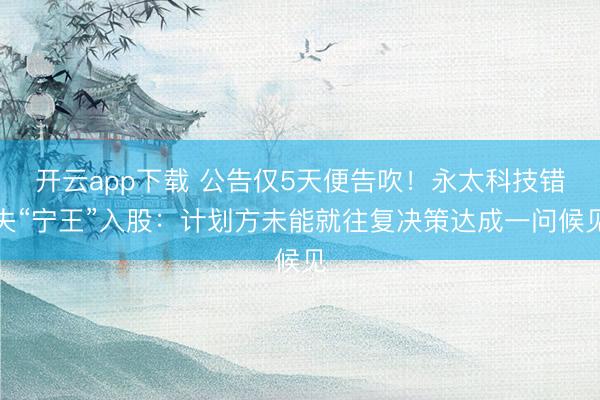 开云app下载 公告仅5天便告吹！永太科技错失“宁王”入股：计划方未能就往复决策达成一问候见