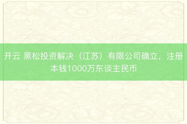 开云 黑松投资解决(江苏)有限公司确立,注册本钱1000万东谈主民币