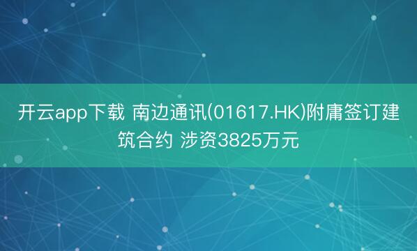 开云app下载 南边通讯(01617.HK)附庸签订建筑合约 涉资3825万元