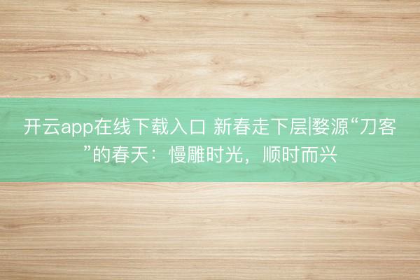 开云app在线下载入口 新春走下层|婺源“刀客”的春天:慢雕时光,顺时而兴