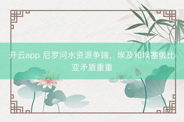 开云app 尼罗河水资源争端，埃及和埃塞俄比亚矛盾重重