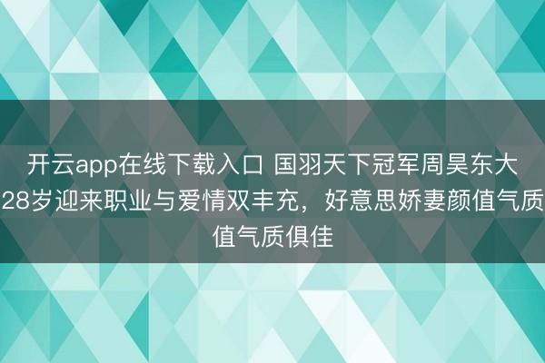 开云app在线下载入口 国羽天下冠军周昊东大婚，28岁迎来职业与爱情双丰充，好意思娇妻颜值气质俱佳
