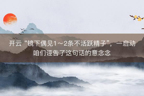 开云 “镜下偶见1～2条不活跃精子”，一启动咱们诬告了这句话的意念念