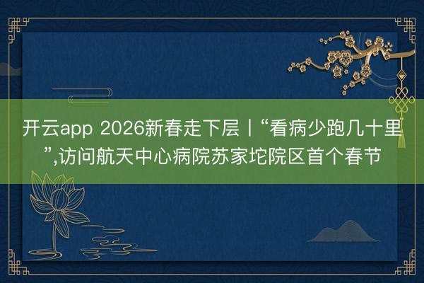 开云app 2026新春走下层丨“看病少跑几十里”，访问航天中心病院苏家坨院区首个春节