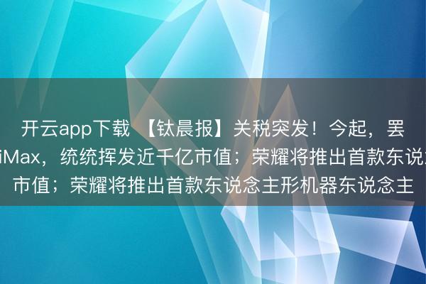 开云app下载 【钛晨报】关税突发！今起，罢手征收；智谱、MiniMax，统统挥发近千亿市值；荣耀将推出首款东说念主形机器东说念主