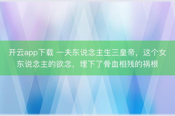开云app下载 一夫东说念主生三皇帝,这个女东说念主的欲念,埋下了骨血相残的祸根