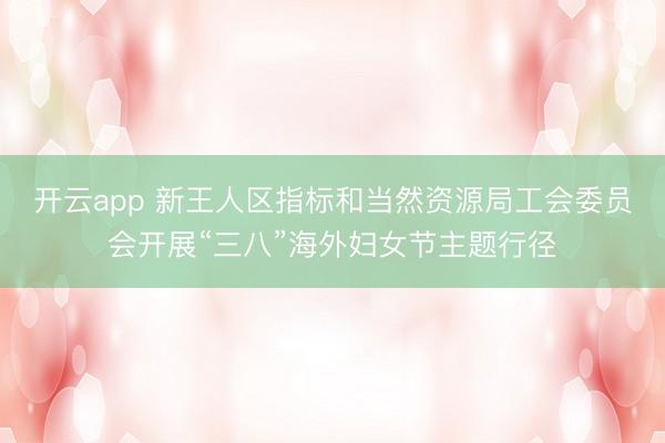 开云app 新王人区指标和当然资源局工会委员会开展“三八”海外妇女节主题行径